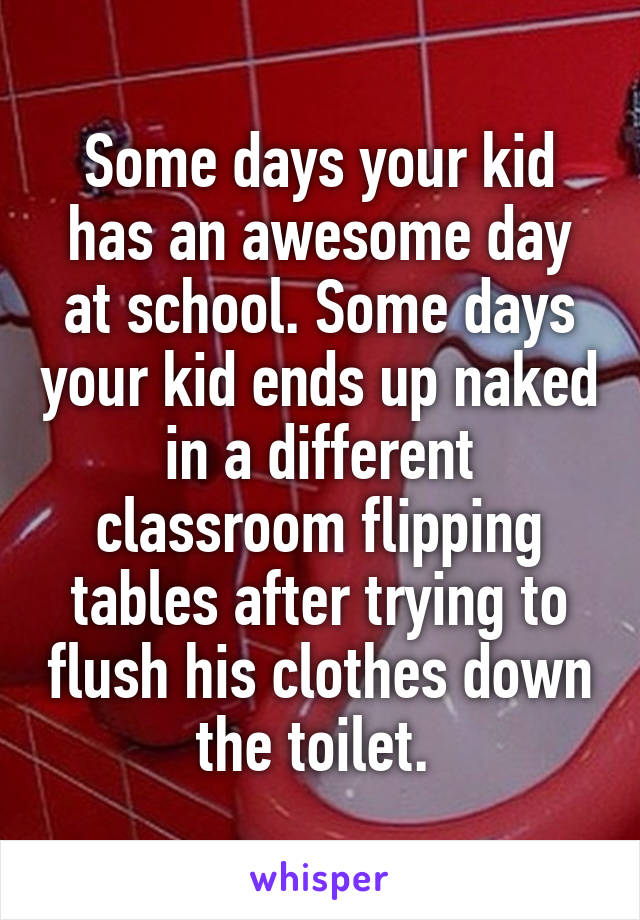 Some days your kid has an awesome day at school. Some days your kid ends up naked in a different classroom flipping tables after trying to flush his clothes down the toilet. 