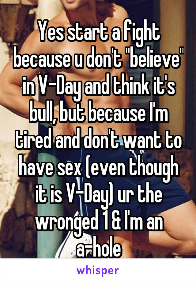 Yes start a fight because u don't "believe" in V-Day and think it's bull, but because I'm tired and don't want to have sex (even though it is V-Day) ur the wronged 1 & I'm an a-hole