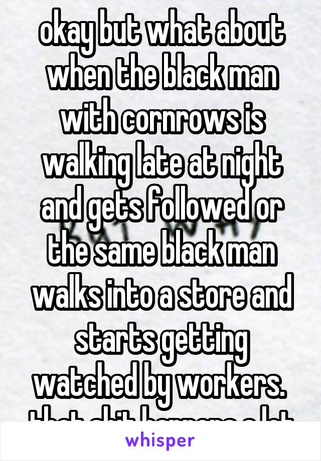 okay but what about when the black man with cornrows is walking late at night and gets followed or the same black man walks into a store and starts getting watched by workers.  that shit happens a lot