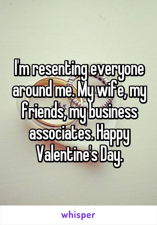 I'm resenting everyone around me. My wife, my friends, my business associates. Happy Valentine's Day.