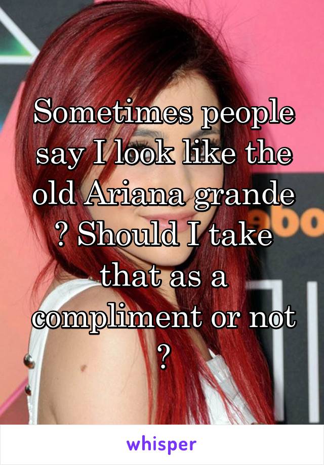 Sometimes people say I look like the old Ariana grande ? Should I take that as a compliment or not ?