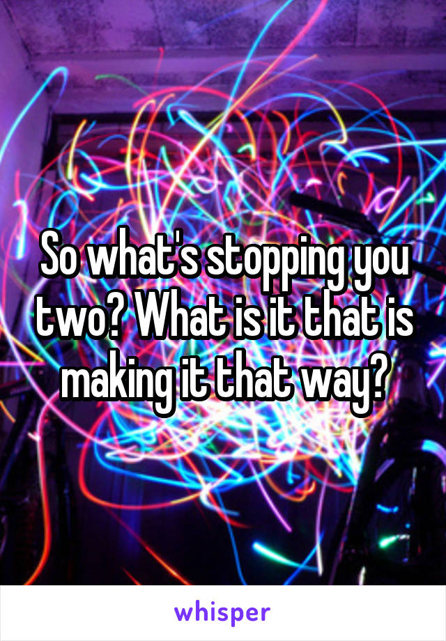 So what's stopping you two? What is it that is making it that way?