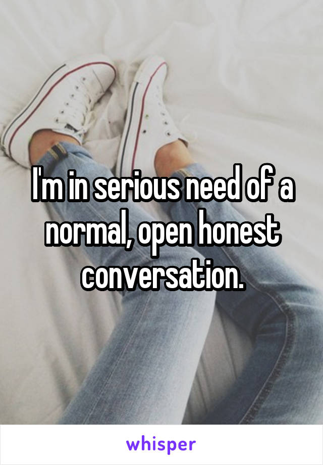 I'm in serious need of a normal, open honest conversation.