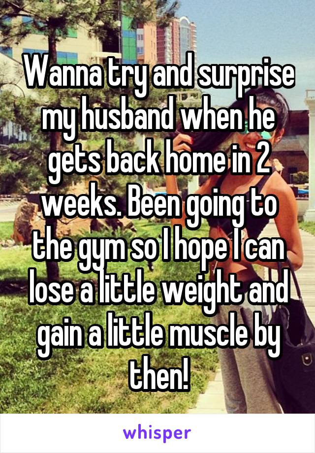 Wanna try and surprise my husband when he gets back home in 2 weeks. Been going to the gym so I hope I can lose a little weight and gain a little muscle by then!