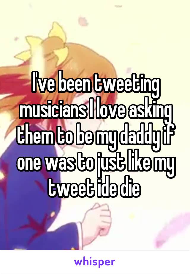 I've been tweeting musicians I love asking them to be my daddy if one was to just like my tweet ide die 