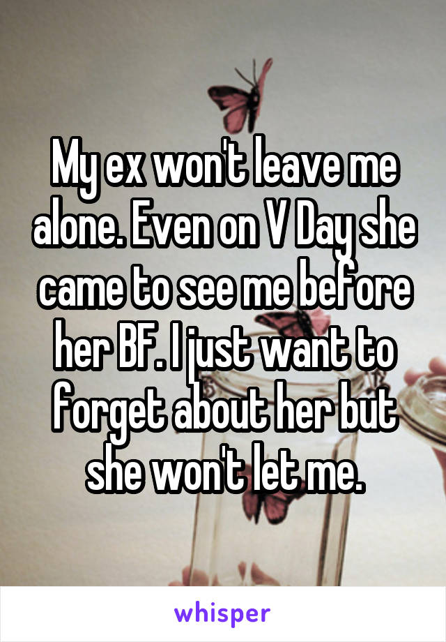 My ex won't leave me alone. Even on V Day she came to see me before her BF. I just want to forget about her but she won't let me.