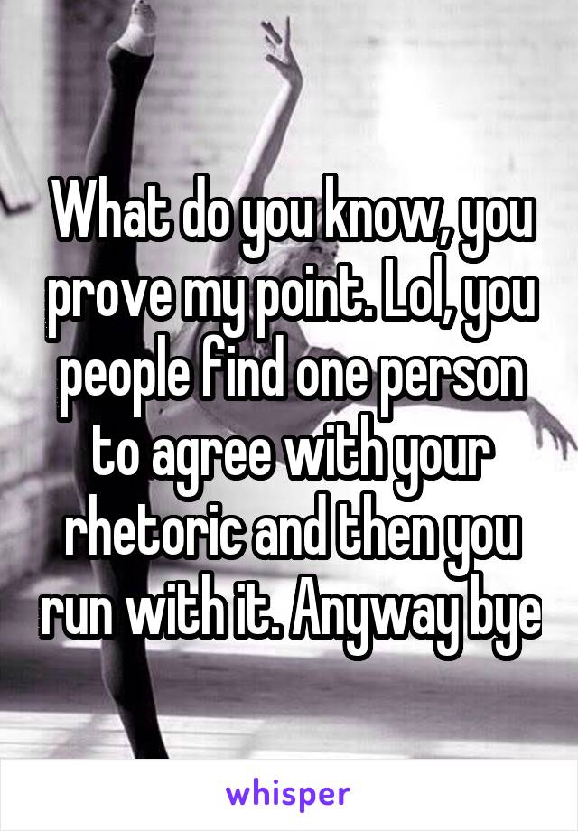 What do you know, you prove my point. Lol, you people find one person to agree with your rhetoric and then you run with it. Anyway bye