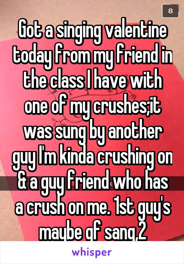 Got a singing valentine today from my friend in the class I have with one of my crushes;it was sung by another guy I'm kinda crushing on & a guy friend who has a crush on me. 1st guy's maybe gf sang,2