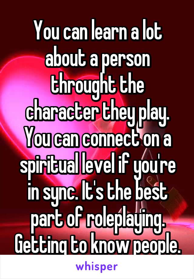 You can learn a lot about a person throught the character they play. You can connect on a spiritual level if you're in sync. It's the best part of roleplaying. Getting to know people.