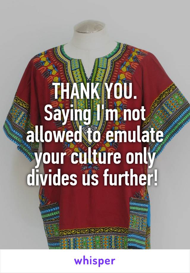 THANK YOU.
Saying I'm not allowed to emulate your culture only divides us further! 