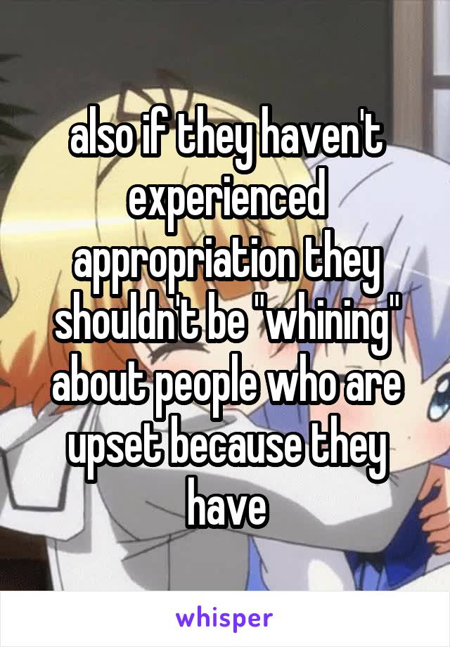 also if they haven't experienced appropriation they shouldn't be "whining" about people who are upset because they have