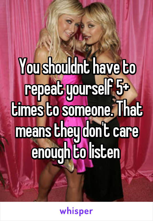 You shouldnt have to repeat yourself 5+ times to someone. That means they don't care enough to listen 