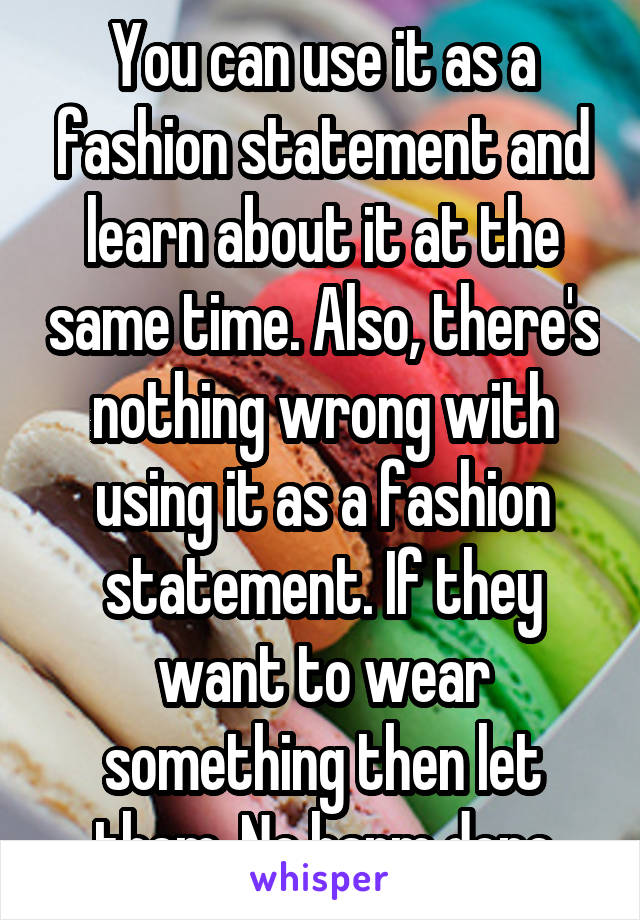 You can use it as a fashion statement and learn about it at the same time. Also, there's nothing wrong with using it as a fashion statement. If they want to wear something then let them. No harm done