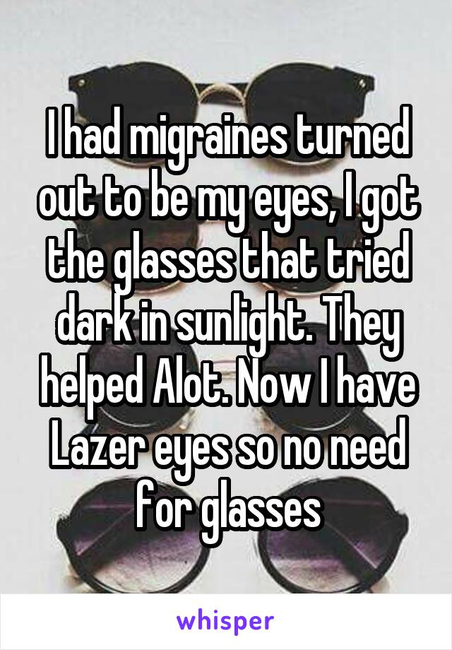 I had migraines turned out to be my eyes, I got the glasses that tried dark in sunlight. They helped Alot. Now I have Lazer eyes so no need for glasses