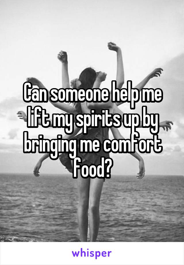 Can someone help me lift my spirits up by bringing me comfort food?