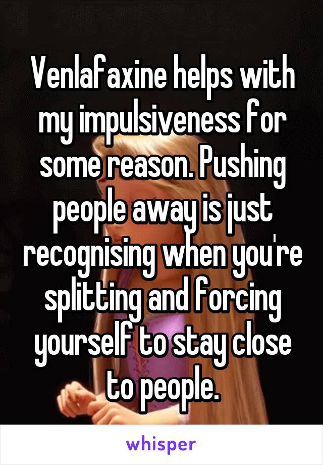 Venlafaxine helps with my impulsiveness for some reason. Pushing people away is just recognising when you're splitting and forcing yourself to stay close to people.