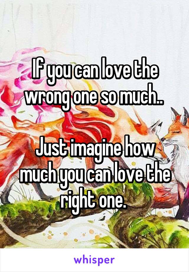 If you can love the wrong one so much.. 

Just imagine how much you can love the right one. 