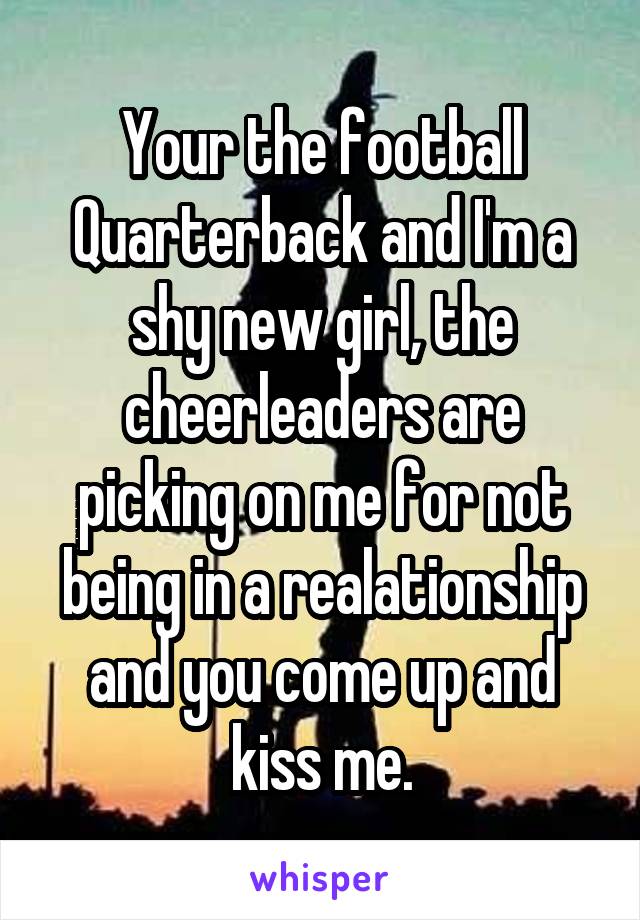 Your the football Quarterback and I'm a shy new girl, the cheerleaders are picking on me for not being in a realationship and you come up and kiss me.