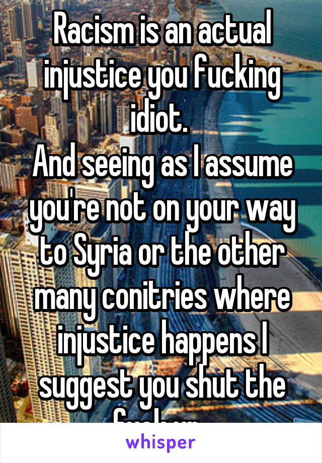 Racism is an actual injustice you fucking idiot. 
And seeing as I assume you're not on your way to Syria or the other many conitries where injustice happens I suggest you shut the fuck up. 