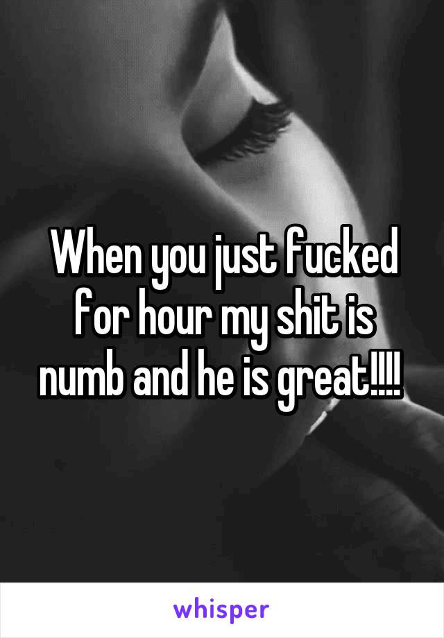 When you just fucked for hour my shit is numb and he is great!!!! 