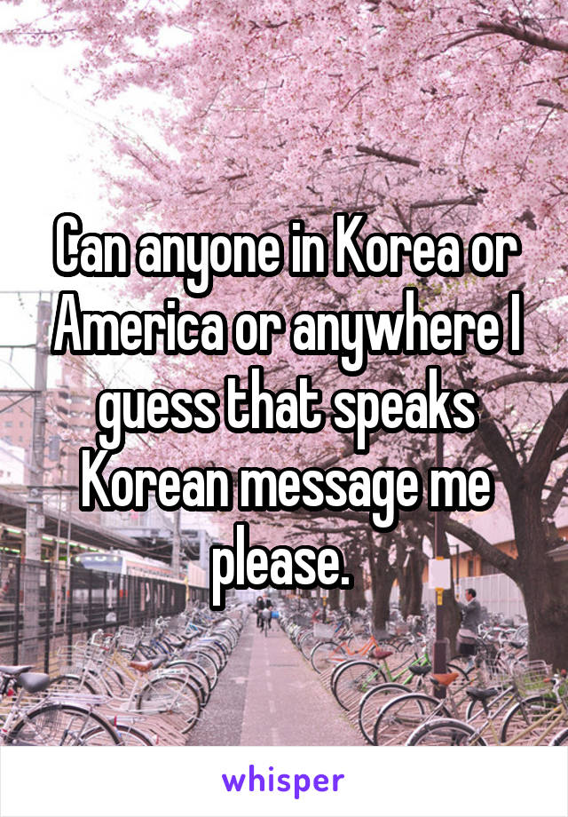 Can anyone in Korea or America or anywhere I guess that speaks Korean message me please. 