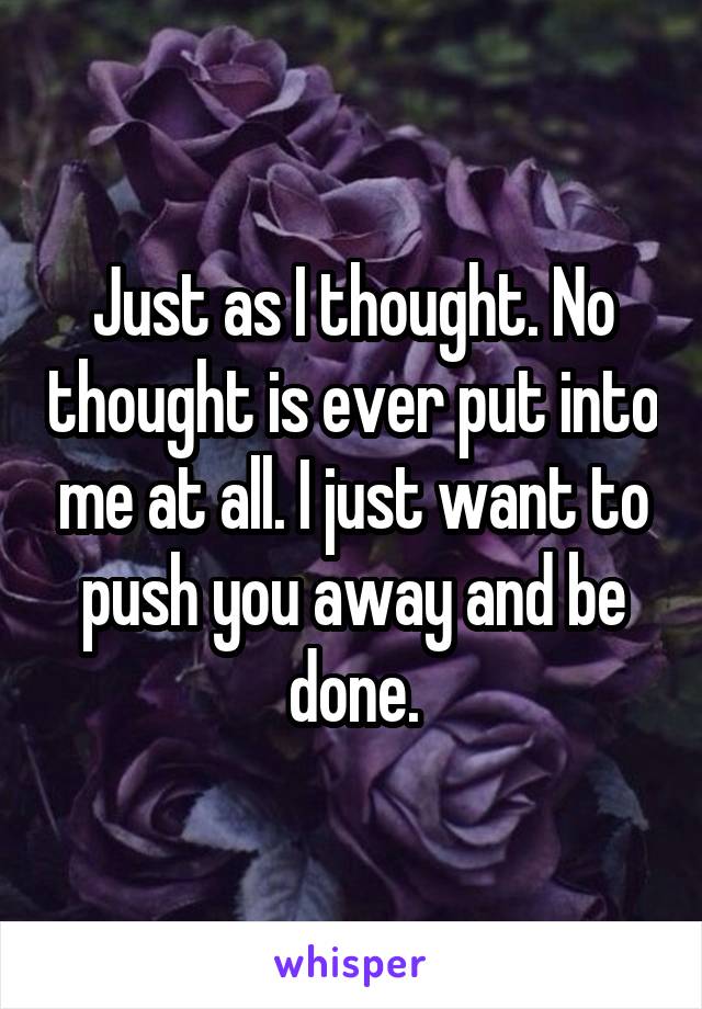 Just as I thought. No thought is ever put into me at all. I just want to push you away and be done.