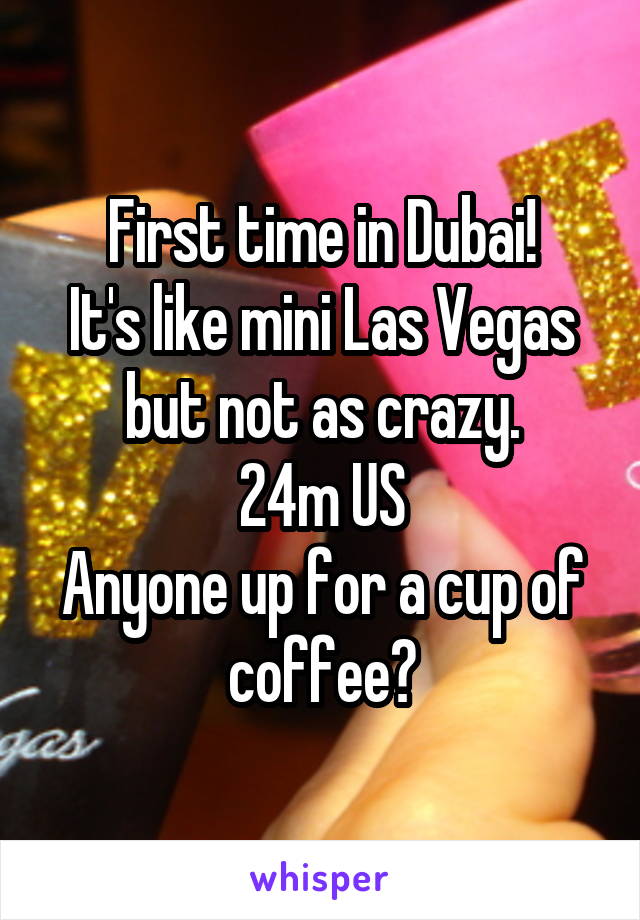 First time in Dubai!
It's like mini Las Vegas but not as crazy.
24m US
Anyone up for a cup of coffee?