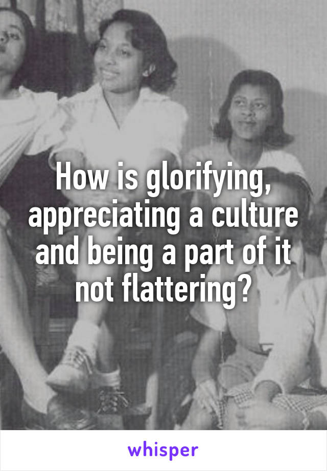 How is glorifying, appreciating a culture and being a part of it not flattering?