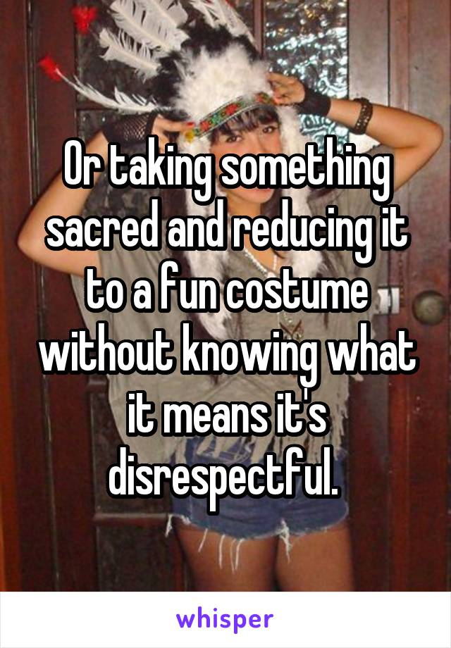 Or taking something sacred and reducing it to a fun costume without knowing what it means it's disrespectful. 