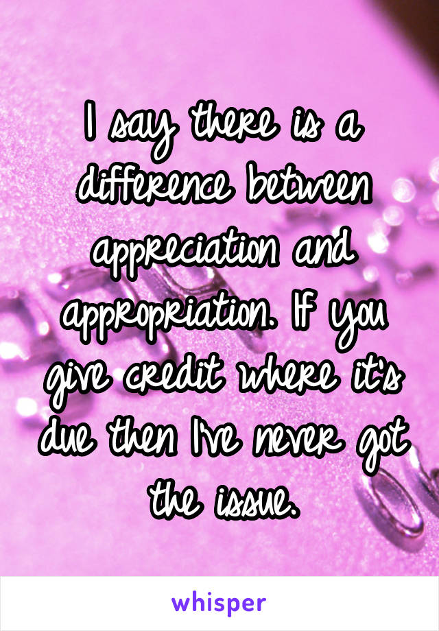 I say there is a difference between appreciation and appropriation. If you give credit where it's due then I've never got the issue.