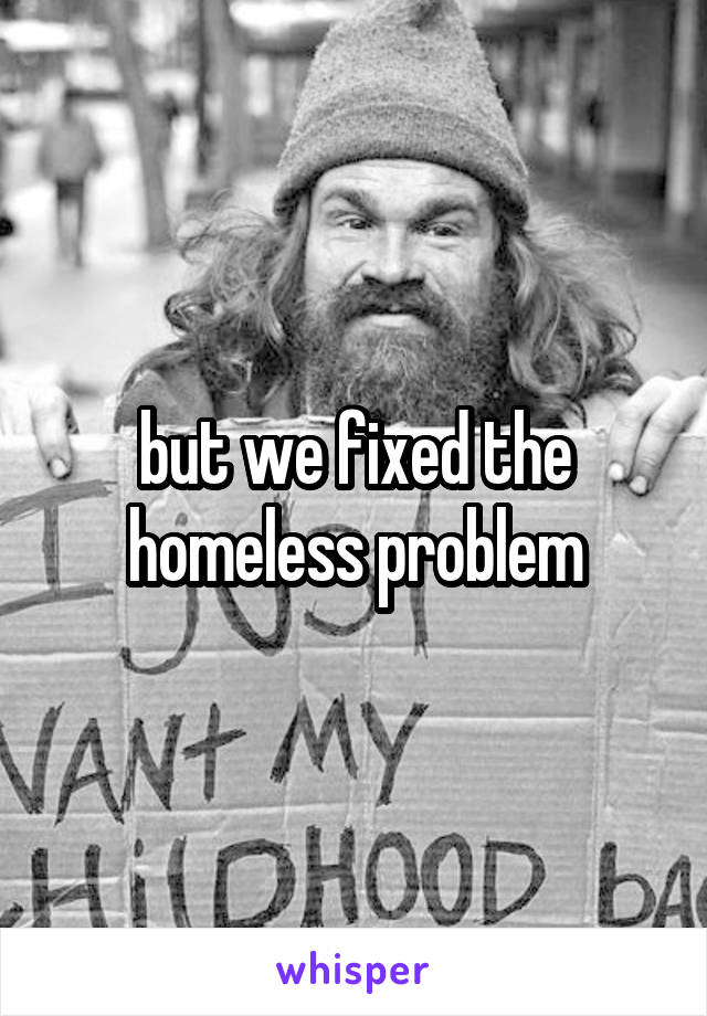 but we fixed the homeless problem