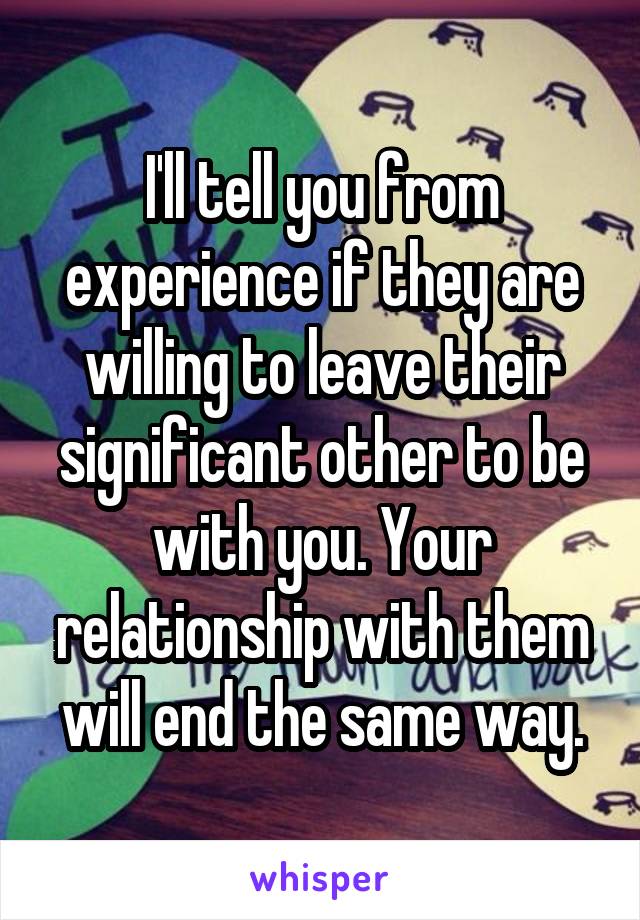 I'll tell you from experience if they are willing to leave their significant other to be with you. Your relationship with them will end the same way.