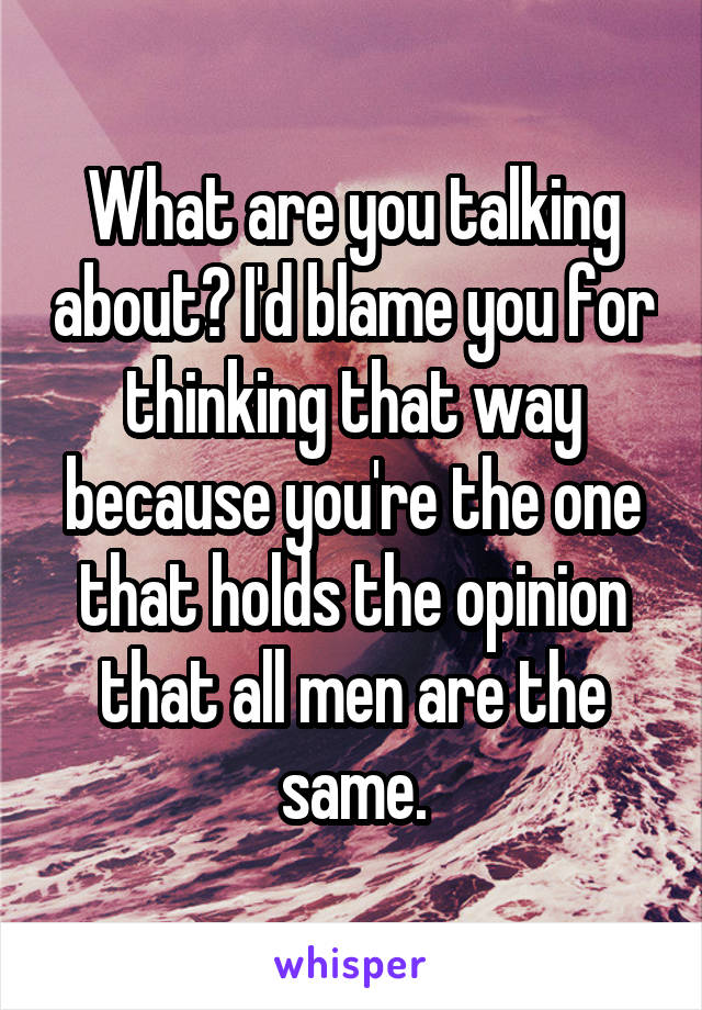 What are you talking about? I'd blame you for thinking that way because you're the one that holds the opinion that all men are the same.