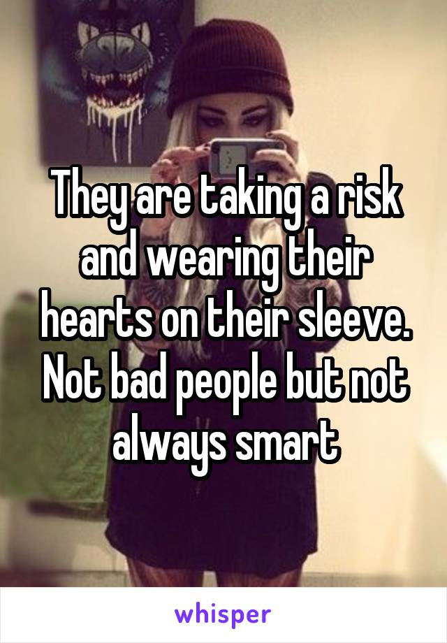 They are taking a risk and wearing their hearts on their sleeve. Not bad people but not always smart