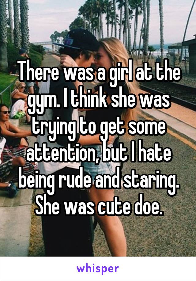 There was a girl at the gym. I think she was trying to get some attention, but I hate being rude and staring. She was cute doe.