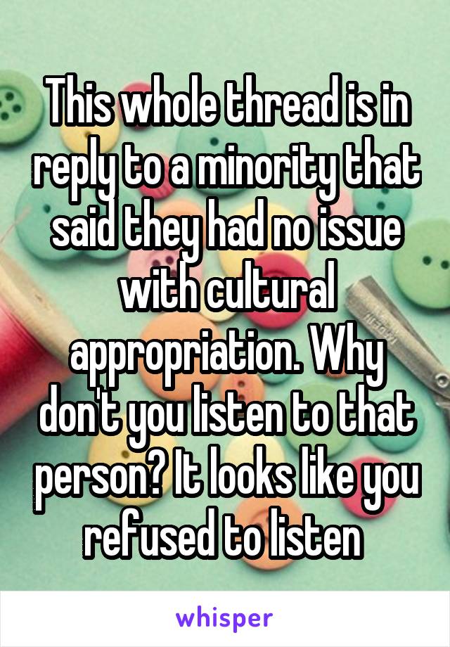 This whole thread is in reply to a minority that said they had no issue with cultural appropriation. Why don't you listen to that person? It looks like you refused to listen 