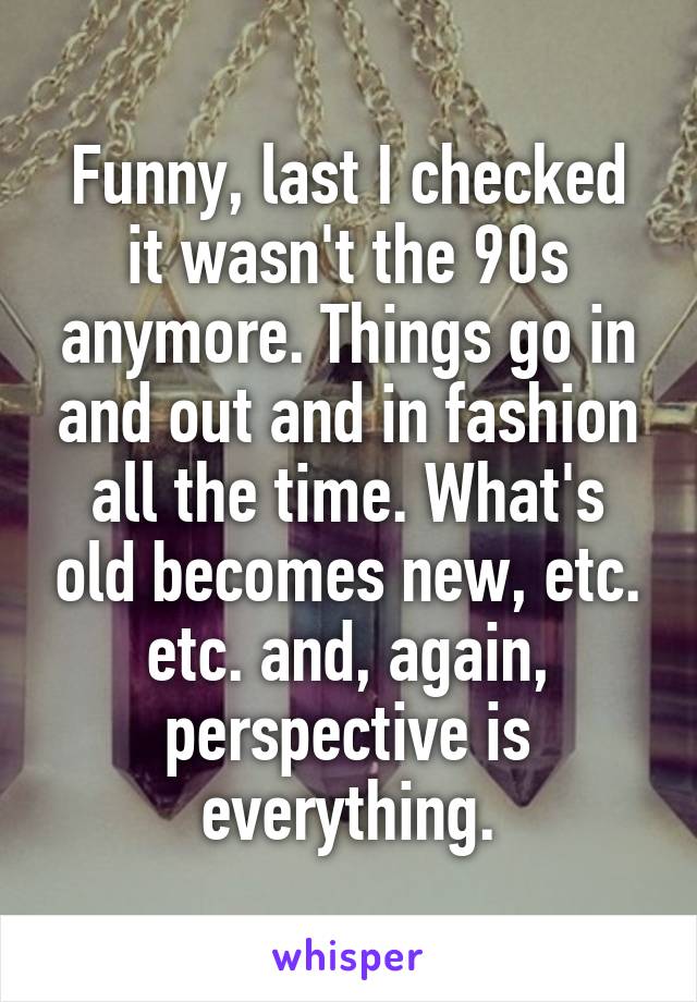 Funny, last I checked it wasn't the 90s anymore. Things go in and out and in fashion all the time. What's old becomes new, etc. etc. and, again, perspective is everything.