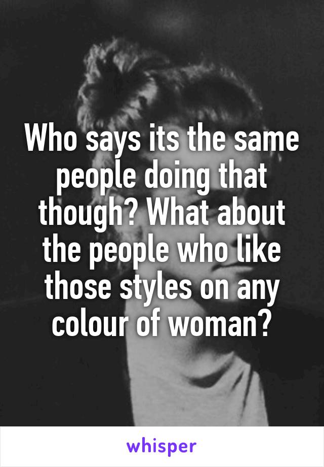 Who says its the same people doing that though? What about the people who like those styles on any colour of woman?