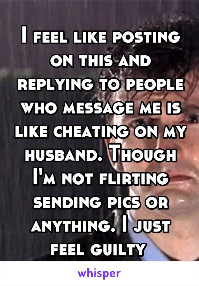 I feel like posting on this and replying to people who message me is like cheating on my husband. Though I'm not flirting sending pics or anything. I just feel guilty 