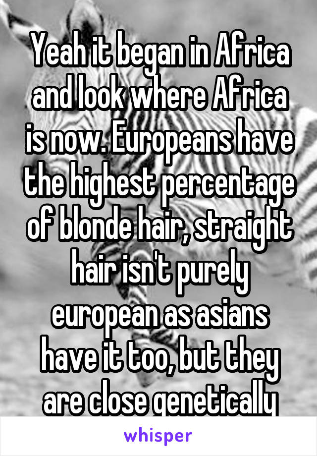 Yeah it began in Africa and look where Africa is now. Europeans have the highest percentage of blonde hair, straight hair isn't purely european as asians have it too, but they are close genetically