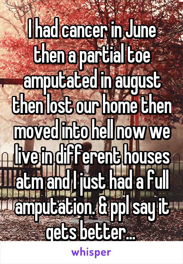 I had cancer in June then a partial toe amputated in august then lost our home then moved into hell now we live in different houses atm and I just had a full amputation. & ppl say it gets better... 