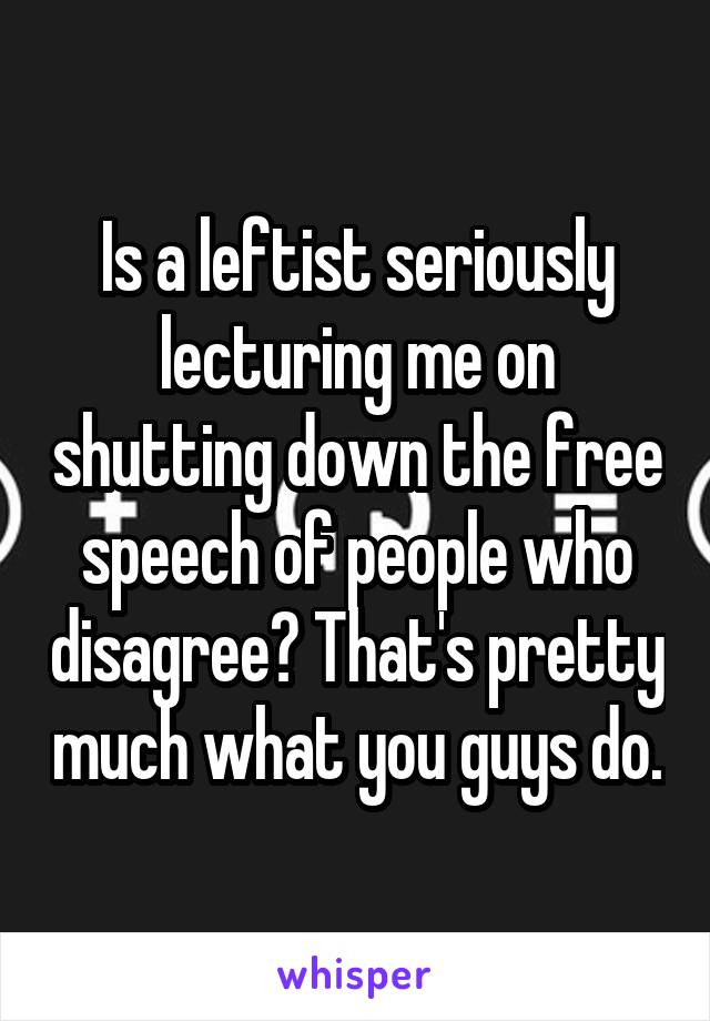 Is a leftist seriously lecturing me on shutting down the free speech of people who disagree? That's pretty much what you guys do.