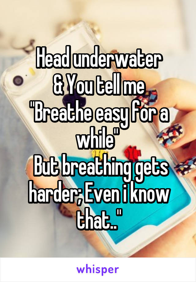 Head underwater
& You tell me
"Breathe easy for a while" 
 But breathing gets harder; Even i know that.."