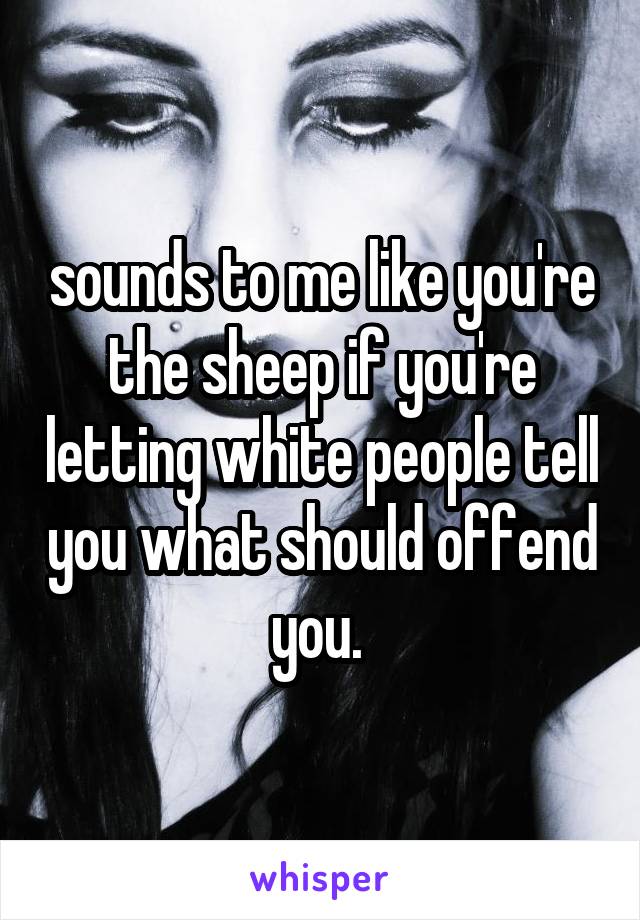 sounds to me like you're the sheep if you're letting white people tell you what should offend you. 