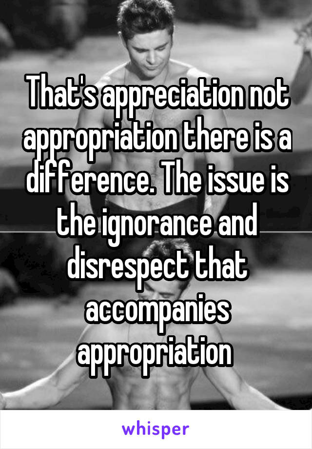 That's appreciation not appropriation there is a difference. The issue is the ignorance and disrespect that accompanies appropriation 