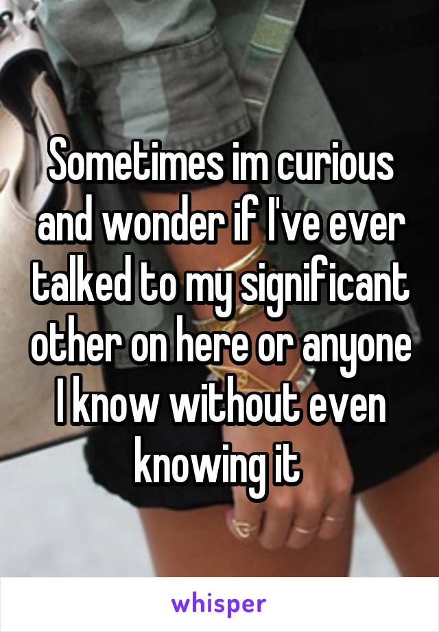 Sometimes im curious and wonder if I've ever talked to my significant other on here or anyone I know without even knowing it 