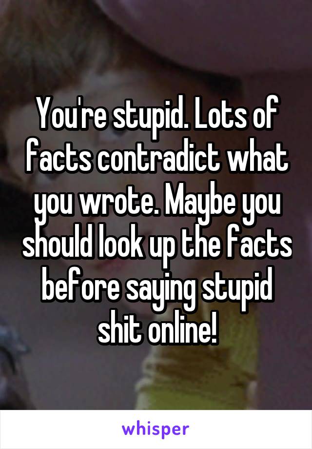 You're stupid. Lots of facts contradict what you wrote. Maybe you should look up the facts before saying stupid shit online!