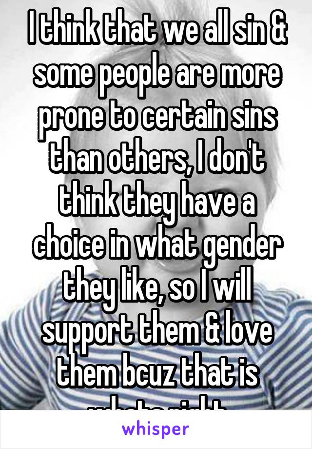 I think that we all sin & some people are more prone to certain sins than others, I don't think they have a choice in what gender they like, so I will support them & love them bcuz that is whats right