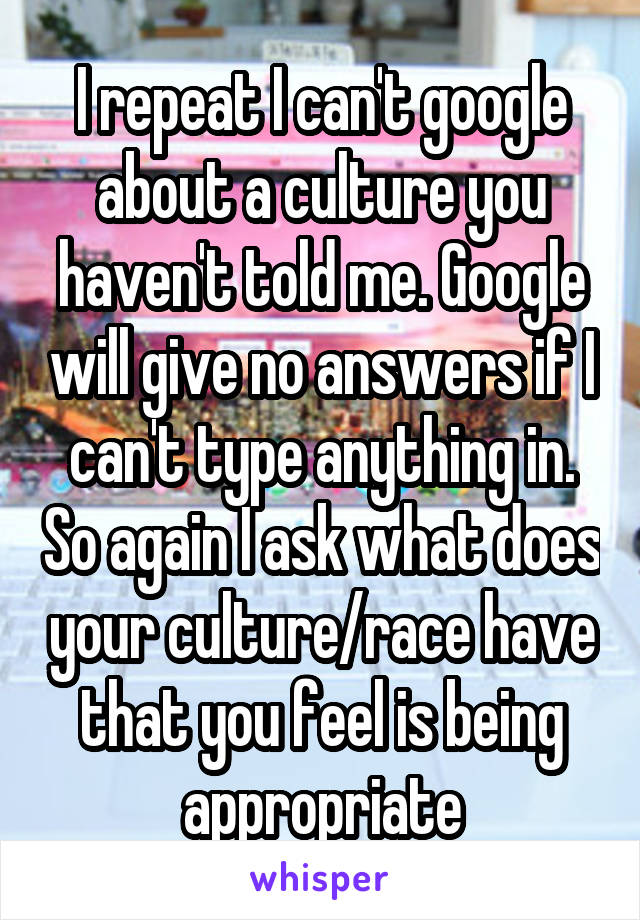 I repeat I can't google about a culture you haven't told me. Google will give no answers if I can't type anything in. So again I ask what does your culture/race have that you feel is being appropriate