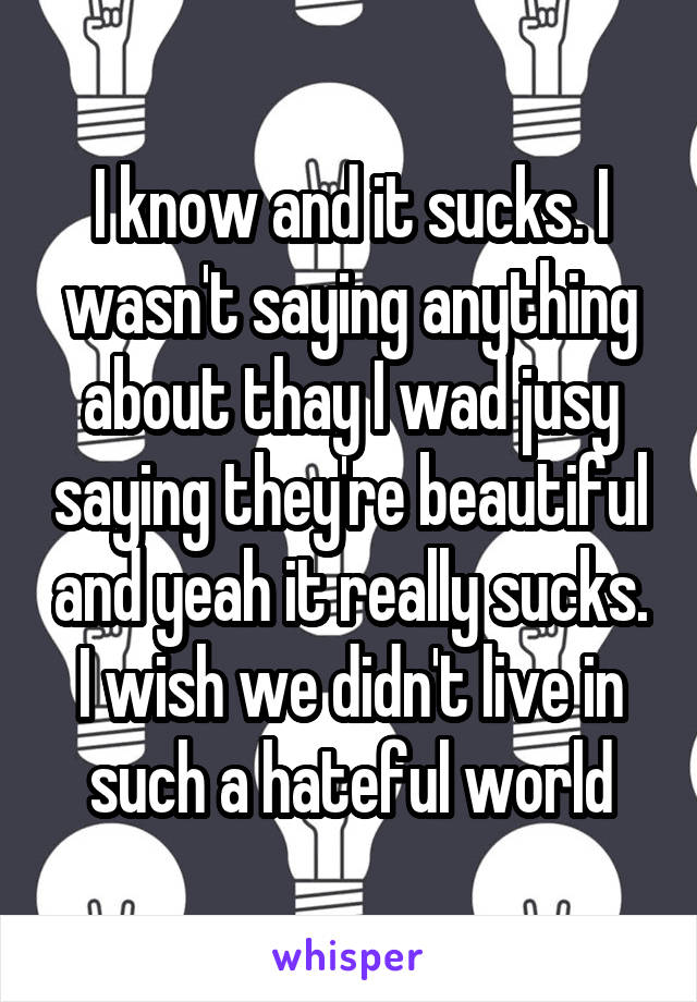 I know and it sucks. I wasn't saying anything about thay I wad jusy saying they're beautiful and yeah it really sucks. I wish we didn't live in such a hateful world